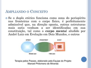 AMPLIANDO O CONCEITO
 Se o duplo etérico funciona como zona do perispírito
nas fronteiras com o corpo físico, é perfeitamente
admissível que, na direção oposta, outras estruturas
mais sutis venham a ser identificadas em sua
constituição, tal como o corpo mental aludido por
André Luiz em Evolução em Dois Mundos, e outros
Terapia pelos Passes, elaborado pela Equipe do Projeto
Manoel Philomeno de Miranda
 