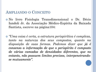 AMPLIANDO O CONCEITO
 No livro Fisiologia Transdimensional o Dr. Décio
Iandoli Jr. da Associação Médico-Espírita da Baixada
Santista, escreve na página104:
 “Uma coisa é certa, a estrutura perispirítica é complexa,
tanto na natureza dos seus compostos, quanto na
disposição de suas formas. Podemos dizer que já é
consenso a informação de que o perispírito é composto
de várias camadas de densidades diferentes, que no
entanto, não possuem limites precisos, interpenetrando-
se mutuamente”.
 