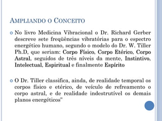AMPLIANDO O CONCEITO
 No livro Medicina Vibracional o Dr. Richard Gerber
descreve sete freqüências vibratórias para o espectro
energético humano, segundo o modelo do Dr. W. Tiller
Ph.D, que seriam: Corpo Físico, Corpo Etérico, Corpo
Astral, seguidos de três níveis da mente, Instintivo,
Intelectual, Espiritual e finalmente Espírito
 O Dr. Tiller classifica, ainda, de realidade temporal os
corpos físico e etérico, de veículo de refreamento o
corpo astral, e de realidade indestrutível os demais
planos energéticos‖
 