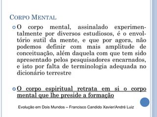 CORPO MENTAL
 O corpo mental, assinalado experimen-
talmente por diversos estudiosos, é o envol-
tório sutil da mente, e que por agora, não
podemos definir com mais amplitude de
conceituação, além daquela com que tem sido
apresentado pelos pesquisadores encarnados,
e isto por falta de terminologia adequada no
dicionário terrestre
 O corpo espiritual retrata em si o corpo
mental que lhe preside a formação
Evolução em Dois Mundos – Francisco Candido Xavier/André Luiz
 