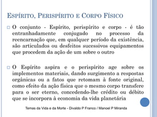 ESPÍRITO, PERISPÍRITO E CORPO FÍSICO
 O conjunto - Espírito, perispírito e corpo - é tão
entranhadamente conjugado no processo da
reencarnação que, em qualquer período da existência,
são articulados ou desfeitos sucessivos equipamentos
que procedem da ação de um sobre o outro
 O Espírito aspira e o perispírito age sobre os
implementos materiais, dando surgimento a respostas
orgânicas ou a fatos que retomam à fonte original,
como efeito da ação física que o mesmo corpo transfere
para o ser eterno, concedendo-lhe crédito ou débito
que se incorpora à economia da vida planetária
Temas da Vida e da Morte - Divaldo P Franco / Manoel P Miranda
 