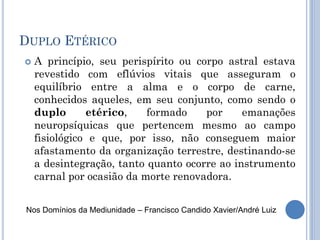 DUPLO ETÉRICO
 A princípio, seu perispírito ou corpo astral estava
revestido com eflúvios vitais que asseguram o
equilíbrio entre a alma e o corpo de carne,
conhecidos aqueles, em seu conjunto, como sendo o
duplo etérico, formado por emanações
neuropsíquicas que pertencem mesmo ao campo
fisiológico e que, por isso, não conseguem maior
afastamento da organização terrestre, destinando-se
a desintegração, tanto quanto ocorre ao instrumento
carnal por ocasião da morte renovadora.
Nos Domínios da Mediunidade – Francisco Candido Xavier/André Luiz
 