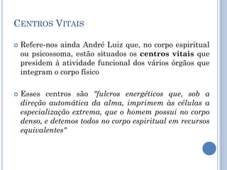 CENTROS VITAIS
 Refere-nos ainda André Luiz que, no corpo espiritual
ou psicossoma, estão situados os centros vitais que
presidem à atividade funcional dos vários órgãos que
integram o corpo físico
 Esses centros são "fulcros energéticos que, sob a
direção automática da alma, imprimem às células a
especialização extrema, que o homem possui no corpo
denso, e detemos todos no corpo espiritual em recursos
equivalentes"
 