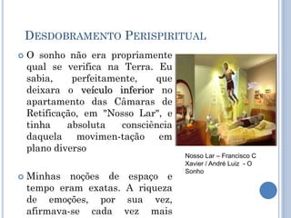DESDOBRAMENTO PERISPIRITUAL
 O sonho não era propriamente
qual se verifica na Terra. Eu
sabia, perfeitamente, que
deixara o veículo inferior no
apartamento das Câmaras de
Retificação, em "Nosso Lar", e
tinha absoluta consciência
daquela movimen-tação em
plano diverso
 Minhas noções de espaço e
tempo eram exatas. A riqueza
de emoções, por sua vez,
afirmava-se cada vez mais
Nosso Lar – Francisco C
Xavier / André Luiz - O
Sonho
 