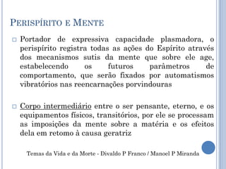PERISPÍRITO E MENTE
 Portador de expressiva capacidade plasmadora, o
perispírito registra todas as ações do Espírito através
dos mecanismos sutis da mente que sobre ele age,
estabelecendo os futuros parâmetros de
comportamento, que serão fixados por automatismos
vibratórios nas reencarnações porvindouras
 Corpo intermediário entre o ser pensante, eterno, e os
equipamentos físicos, transitórios, por ele se processam
as imposições da mente sobre a matéria e os efeitos
dela em retomo à causa geratriz
Temas da Vida e da Morte - Divaldo P Franco / Manoel P Miranda
 