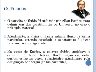 OS FLUIDOS
 O conceito de fluido foi utilizado por Allan Kardec, para
definir um dos constituintes do Universo, no caso o
princípio material
 Atualmente, a Fisíca utiliza a palavra fluido de forma
particular, estando associada a substâncias fluídicas
tais como o ar, a água, etc...
 Na época de Kardec, a palavra fluido, englobava o
conceito de fluido elétrico, fluido magnético, entre
outros, conceitos estes, substituídos atualmente pela
designação de energia (ondas/partículas)
 