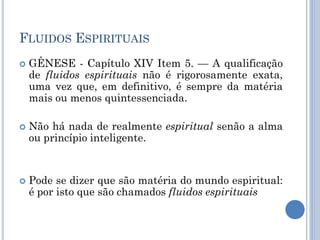 FLUIDOS ESPIRITUAIS
 GÊNESE - Capítulo XIV Item 5. — A qualificação
de fluidos espirituais não é rigorosamente exata,
uma vez que, em definitivo, é sempre da matéria
mais ou menos quintessenciada.
 Não há nada de realmente espiritual senão a alma
ou princípio inteligente.
 Pode se dizer que são matéria do mundo espiritual:
é por isto que são chamados fluidos espirituais
 