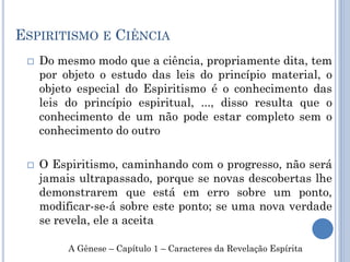 ESPIRITISMO E CIÊNCIA
 Do mesmo modo que a ciência, propriamente dita, tem
por objeto o estudo das leis do princípio material, o
objeto especial do Espiritismo é o conhecimento das
leis do princípio espiritual, ..., disso resulta que o
conhecimento de um não pode estar completo sem o
conhecimento do outro
 O Espiritismo, caminhando com o progresso, não será
jamais ultrapassado, porque se novas descobertas lhe
demonstrarem que está em erro sobre um ponto,
modificar-se-á sobre este ponto; se uma nova verdade
se revela, ele a aceita
A Gênese – Capítulo 1 – Caracteres da Revelação Espírita
 