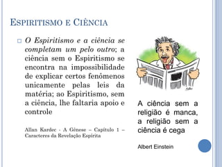 ESPIRITISMO E CIÊNCIA
 O Espiritismo e a ciência se
completam um pelo outro; a
ciência sem o Espiritismo se
encontra na impossibilidade
de explicar certos fenômenos
unicamente pelas leis da
matéria; ao Espiritismo, sem
a ciência, lhe faltaria apoio e
controle
Allan Kardec - A Gênese – Capítulo 1 –
Caracteres da Revelação Espírita
A ciência sem a
religião é manca,
a religião sem a
ciência é cega
Albert Einstein
 
