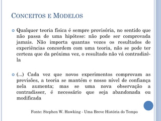 CONCEITOS E MODELOS
 Qualquer teoria física é sempre provisória, no sentido que
não passa de uma hipótese: não pode ser comprovada
jamais. Não importa quantas vezes os resultados de
experiências concordem com uma teoria, não se pode ter
certeza que da próxima vez, o resultado não vá contradizê-
la
 (...) Cada vez que novos experimentos comprovam as
previsões, a teoria se mantém e nosso nível de confiança
nela aumenta; mas se uma nova observação a
contradisser, é necessário que seja abandonada ou
modificada
Fonte: Stephen W. Hawking - Uma Breve História do Tempo
 