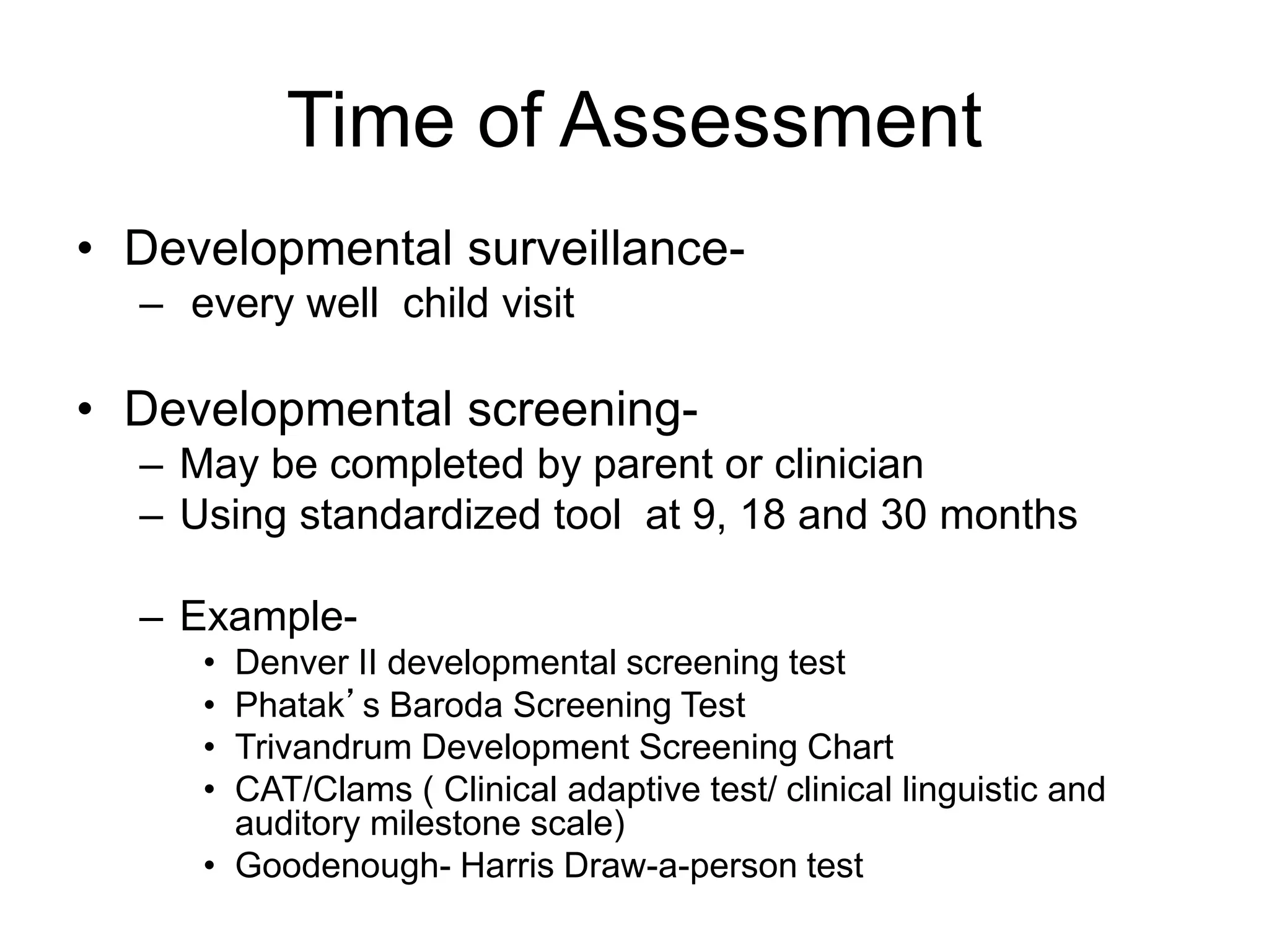 Time of Assessment
• Developmental surveillance-
– every well child visit
• Developmental screening-
– May be completed by parent or clinician
– Using standardized tool at 9, 18 and 30 months
– Example-
• Denver II developmental screening test
• Phatak’s Baroda Screening Test
• Trivandrum Development Screening Chart
• CAT/Clams ( Clinical adaptive test/ clinical linguistic and
auditory milestone scale)
• Goodenough- Harris Draw-a-person test
 