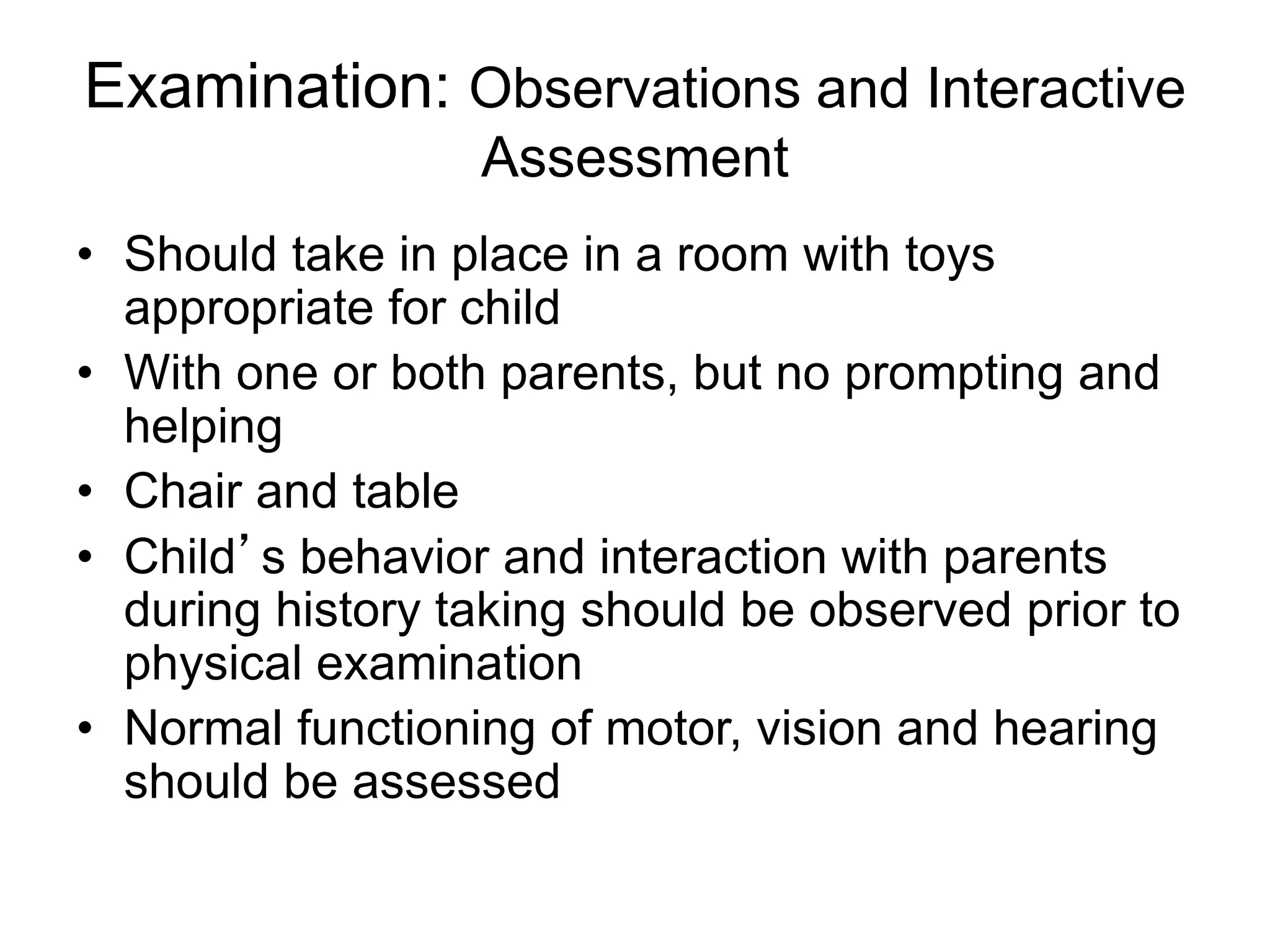 Examination: Observations and Interactive
Assessment
• Should take in place in a room with toys
appropriate for child
• With one or both parents, but no prompting and
helping
• Chair and table
• Child’s behavior and interaction with parents
during history taking should be observed prior to
physical examination
• Normal functioning of motor, vision and hearing
should be assessed
 