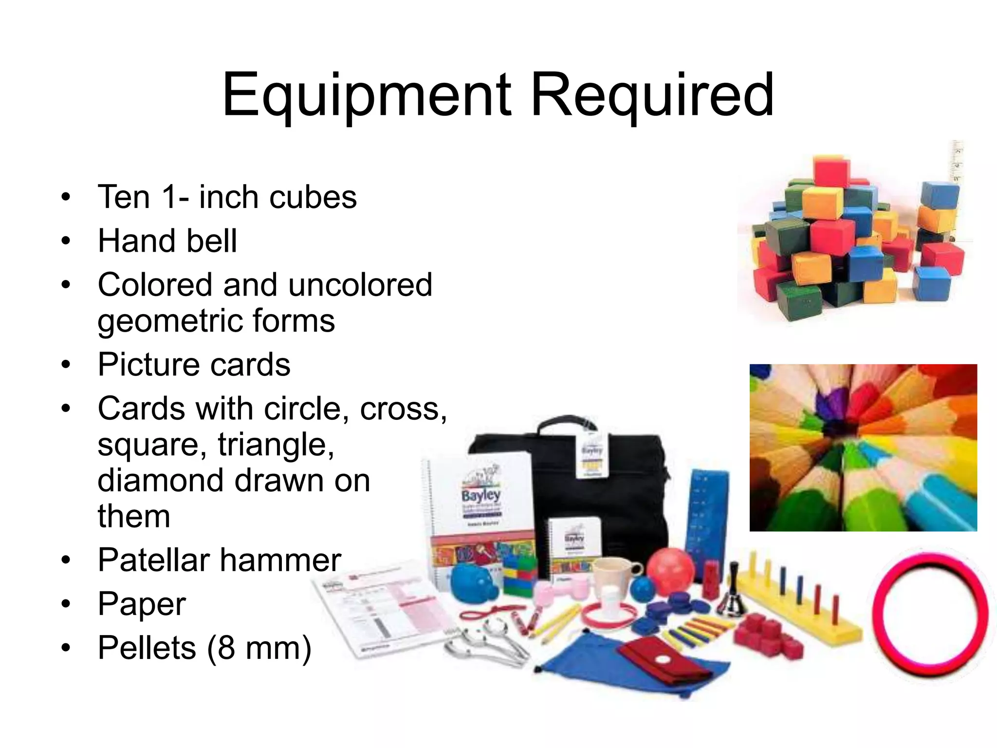 Equ
Equipment Required
• Ten 1- inch cubes
• Hand bell
• Colored and uncolored
geometric forms
• Picture cards
• Cards with circle, cross,
square, triangle,
diamond drawn on
them
• Patellar hammer
• Paper
• Pellets (8 mm)
Equipment
 