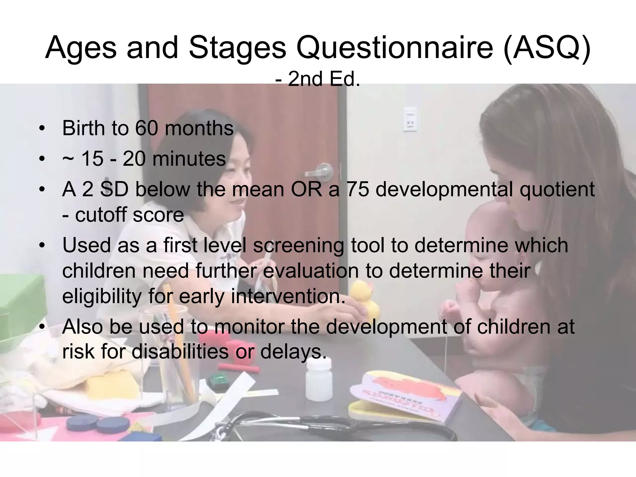 Ages and Stages Questionnaire (ASQ)
- 2nd Ed.
• Birth to 60 months
• ~ 15 - 20 minutes
• A 2 SD below the mean OR a 75 developmental quotient
- cutoff score
• Used as a first level screening tool to determine which
children need further evaluation to determine their
eligibility for early intervention.
• Also be used to monitor the development of children at
risk for disabilities or delays.
 