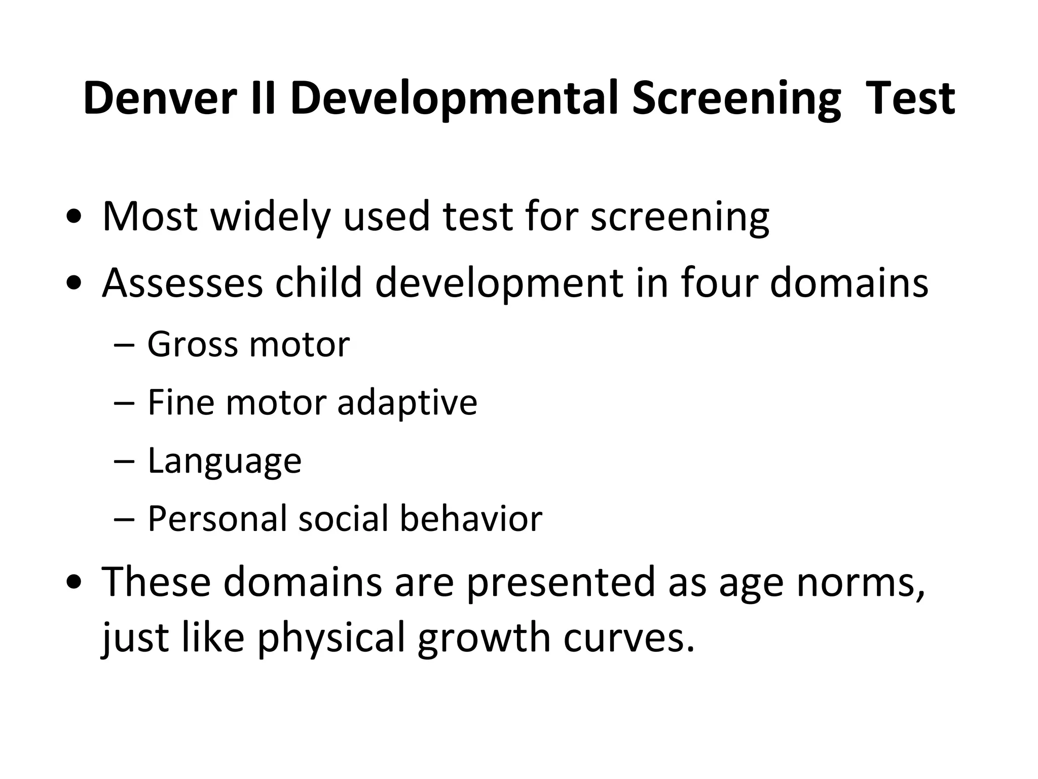 Denver II Developmental Screening Test
• Most widely used test for screening
• Assesses child development in four domains
– Gross motor
– Fine motor adaptive
– Language
– Personal social behavior
• These domains are presented as age norms,
just like physical growth curves.
 