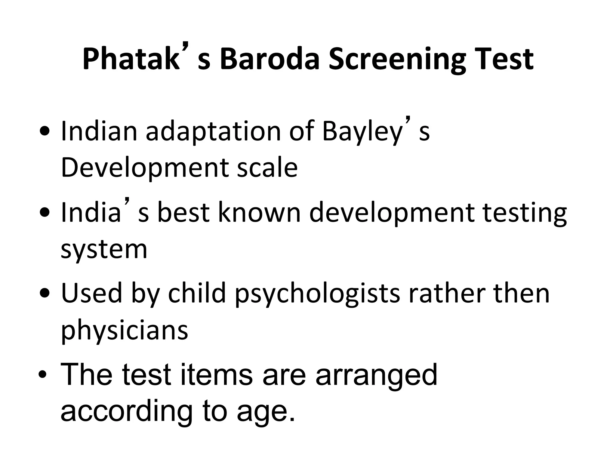 Phatak’s Baroda Screening Test
• Indian adaptation of Bayley’s
Development scale
• India’s best known development testing
system
• Used by child psychologists rather then
physicians
• The test items are arranged
according to age.
 