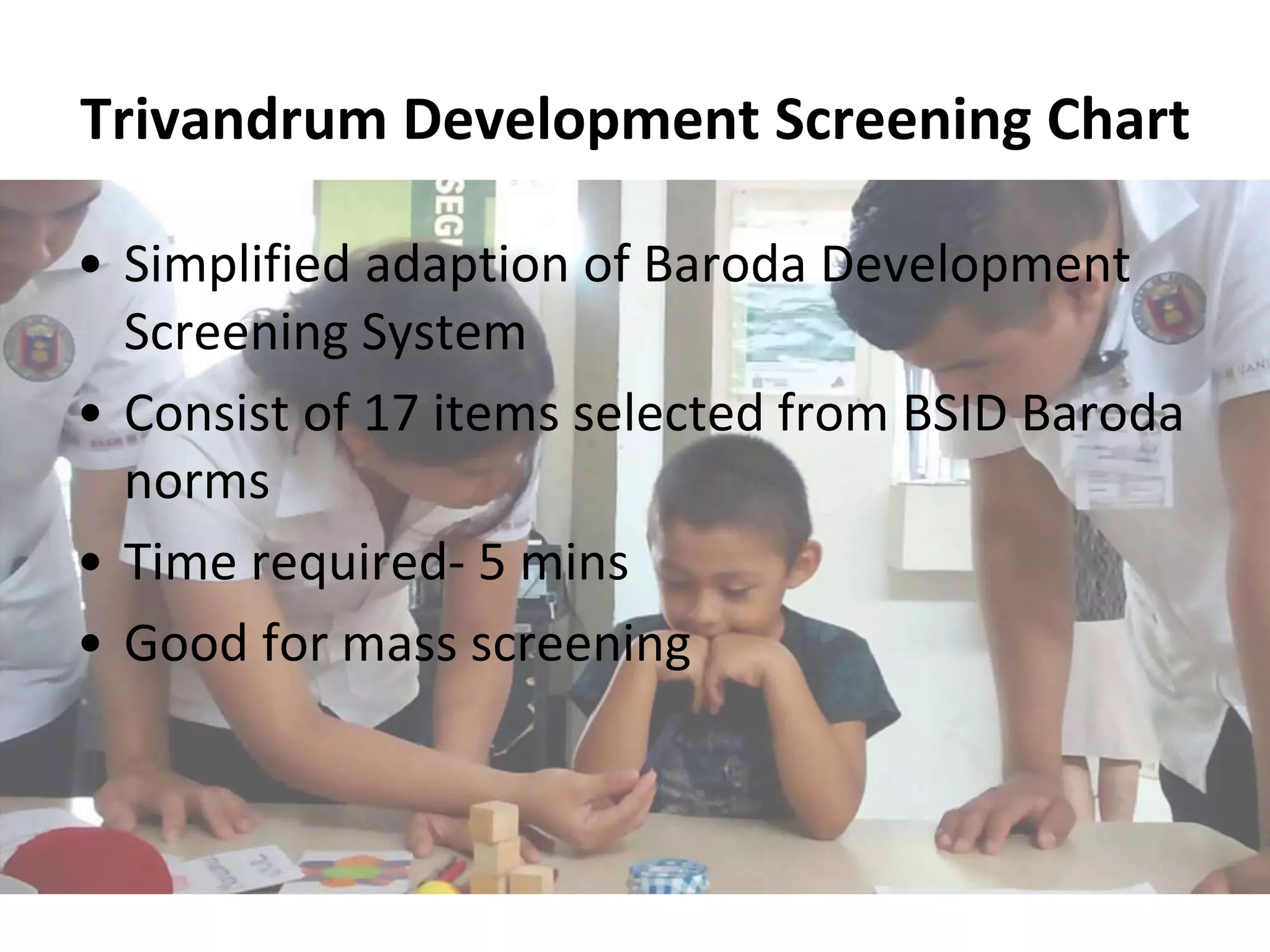 Trivandrum Development Screening Chart
• Simplified adaption of Baroda Development
Screening System
• Consist of 17 items selected from BSID Baroda
norms
• Time required- 5 mins
• Good for mass screening
 