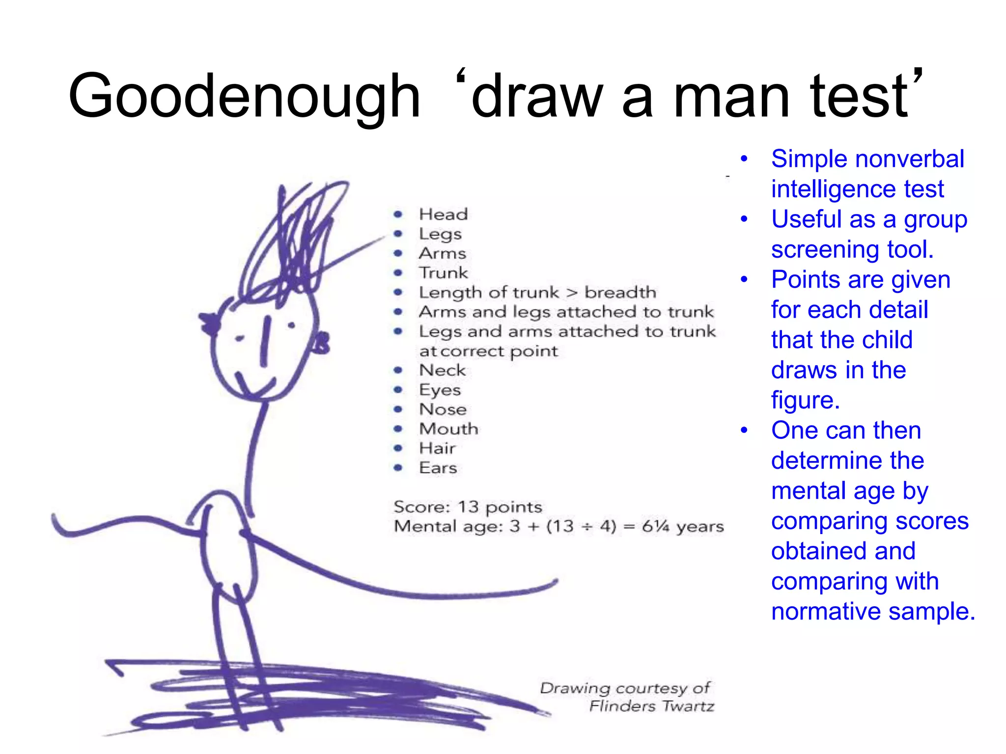 Goodenough ‘draw a man test’
• Simple nonverbal
intelligence test
• Useful as a group
screening tool.
• Points are given
for each detail
that the child
draws in the
figure.
• One can then
determine the
mental age by
comparing scores
obtained and
comparing with
normative sample.
 