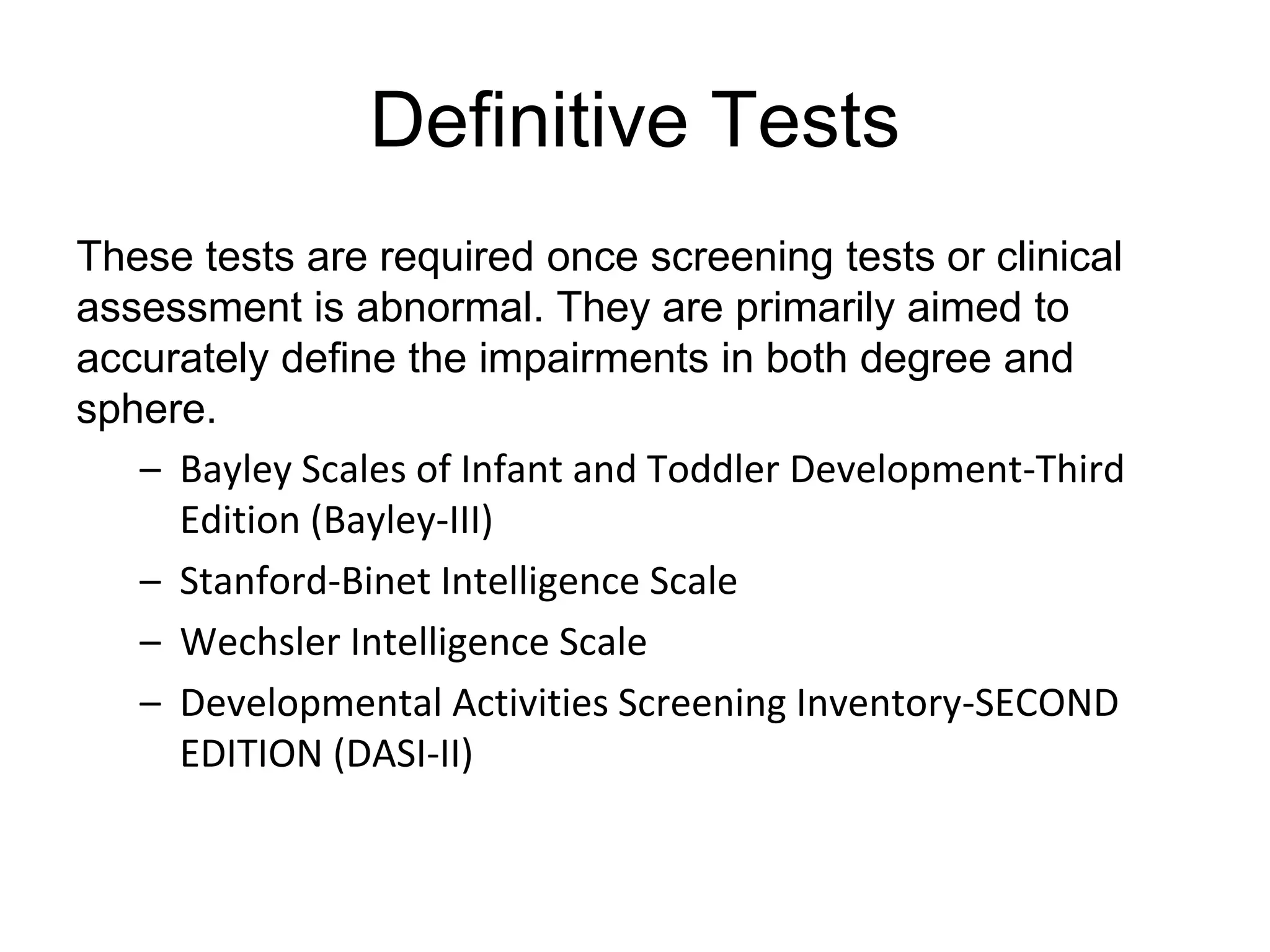 Definitive Tests
These tests are required once screening tests or clinical
assessment is abnormal. They are primarily aimed to
accurately define the impairments in both degree and
sphere.
– Bayley Scales of Infant and Toddler Development-Third
Edition (Bayley-III)
– Stanford-Binet Intelligence Scale
– Wechsler Intelligence Scale
– Developmental Activities Screening Inventory-SECOND
EDITION (DASI-II)
 