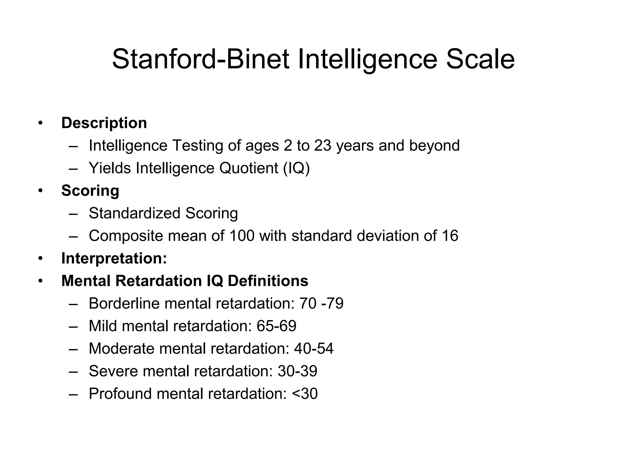 Stanford-Binet Intelligence Scale
• Description
– Intelligence Testing of ages 2 to 23 years and beyond
– Yields Intelligence Quotient (IQ)
• Scoring
– Standardized Scoring
– Composite mean of 100 with standard deviation of 16
• Interpretation:
• Mental Retardation IQ Definitions
– Borderline mental retardation: 70 -79
– Mild mental retardation: 65-69
– Moderate mental retardation: 40-54
– Severe mental retardation: 30-39
– Profound mental retardation: <30
 