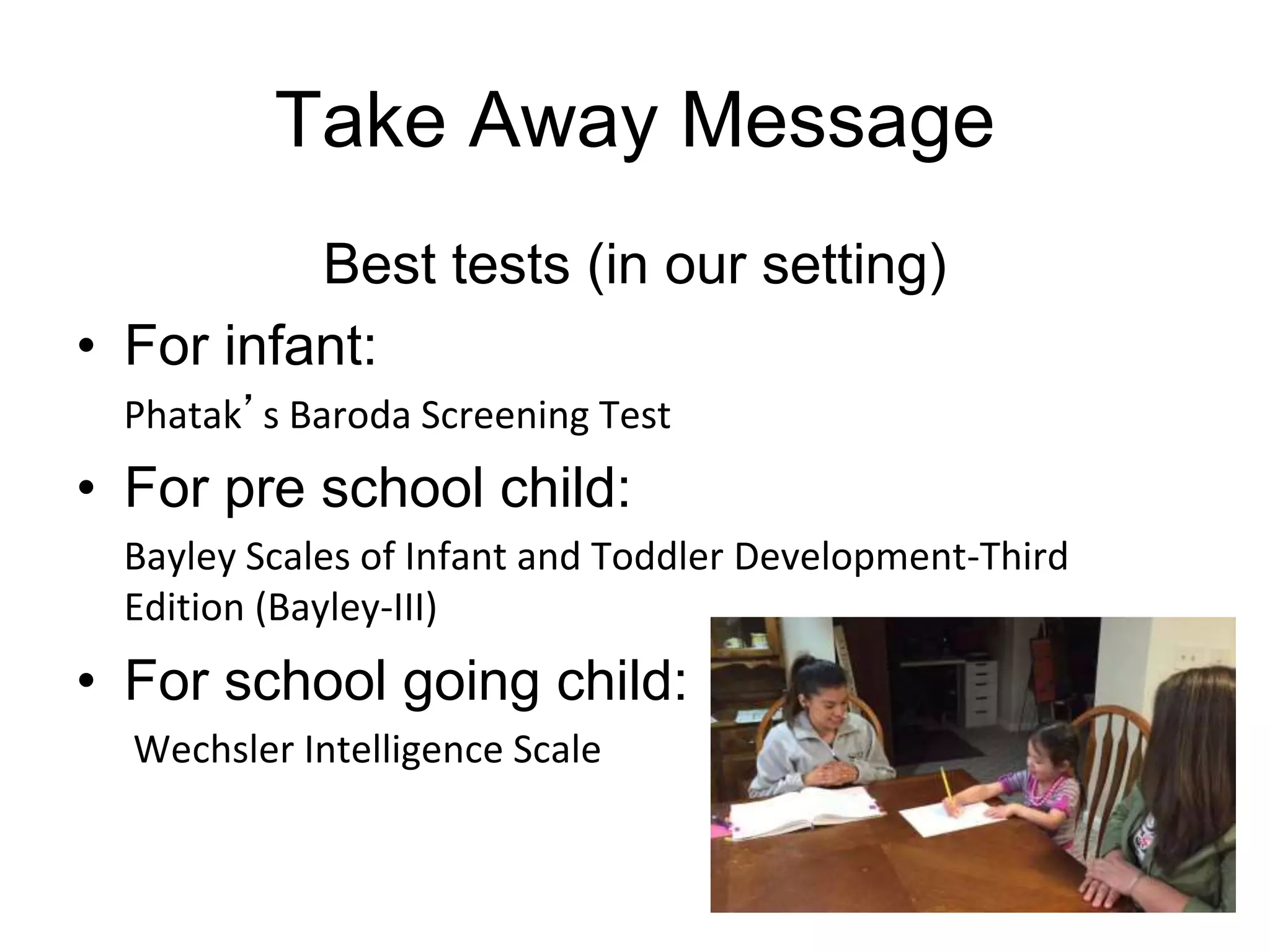 Take Away Message
Best tests (in our setting)
• For infant:
Phatak’s Baroda Screening Test
• For pre school child:
Bayley Scales of Infant and Toddler Development-Third
Edition (Bayley-III)
• For school going child:
Wechsler Intelligence Scale
 