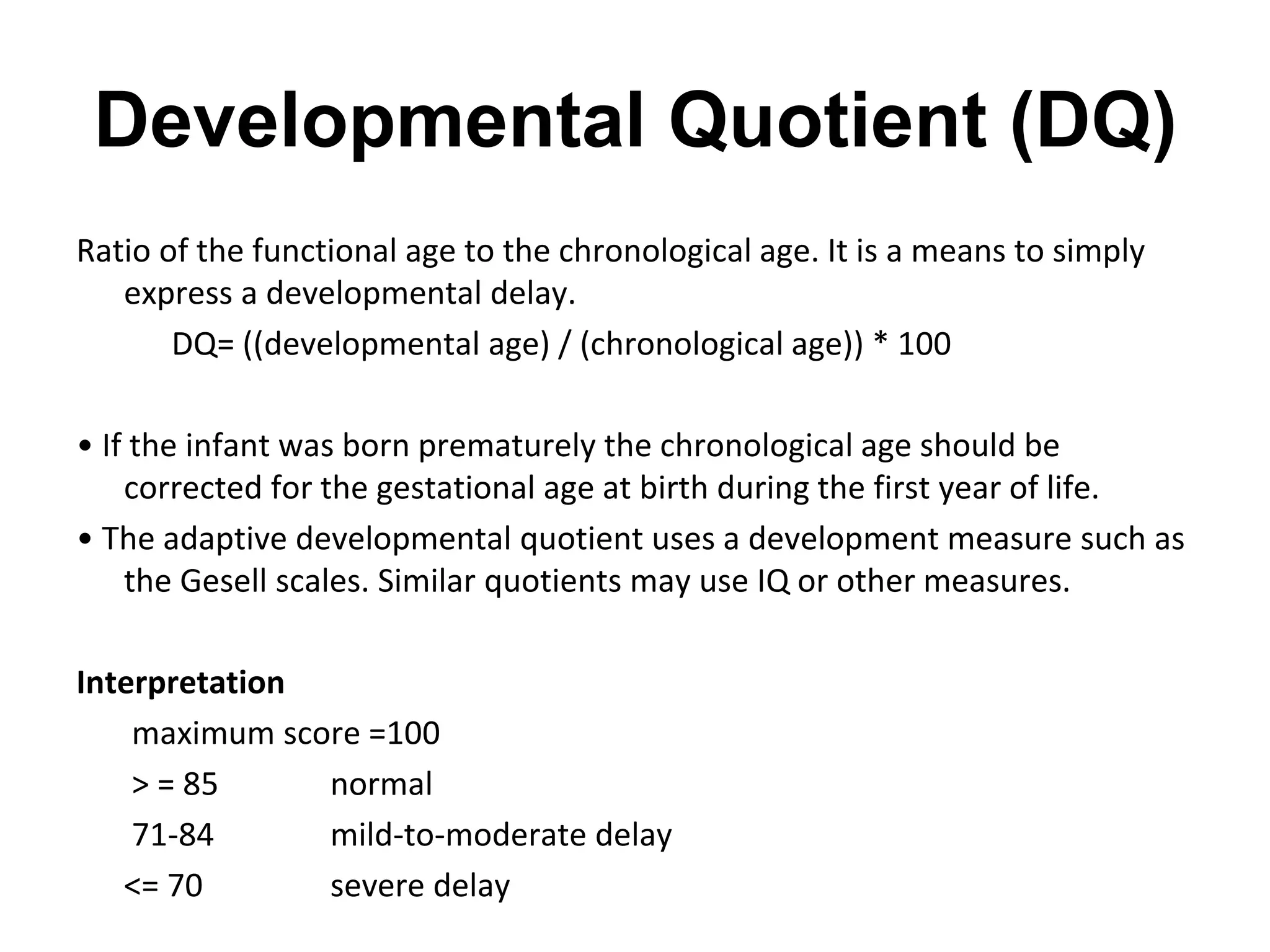 Developmental Quotient (DQ)
Ratio of the functional age to the chronological age. It is a means to simply
express a developmental delay.
DQ= ((developmental age) / (chronological age)) * 100
• If the infant was born prematurely the chronological age should be
corrected for the gestational age at birth during the first year of life.
• The adaptive developmental quotient uses a development measure such as
the Gesell scales. Similar quotients may use IQ or other measures.
Interpretation
maximum score =100
> = 85 normal
71-84 mild-to-moderate delay
<= 70 severe delay
 