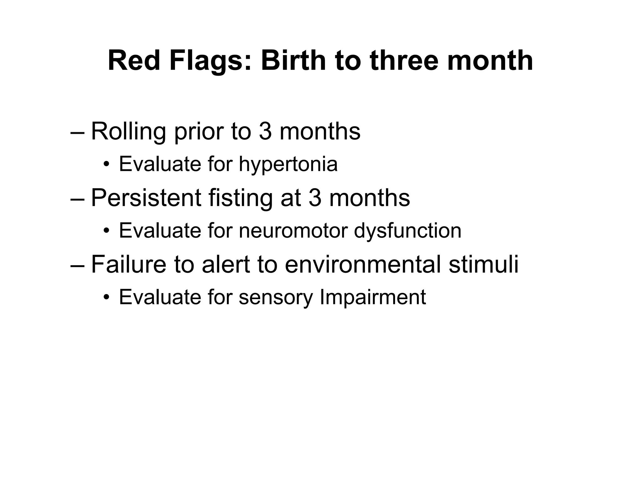 Red Flags: Birth to three month
– Rolling prior to 3 months
• Evaluate for hypertonia
– Persistent fisting at 3 months
• Evaluate for neuromotor dysfunction
– Failure to alert to environmental stimuli
• Evaluate for sensory Impairment
 