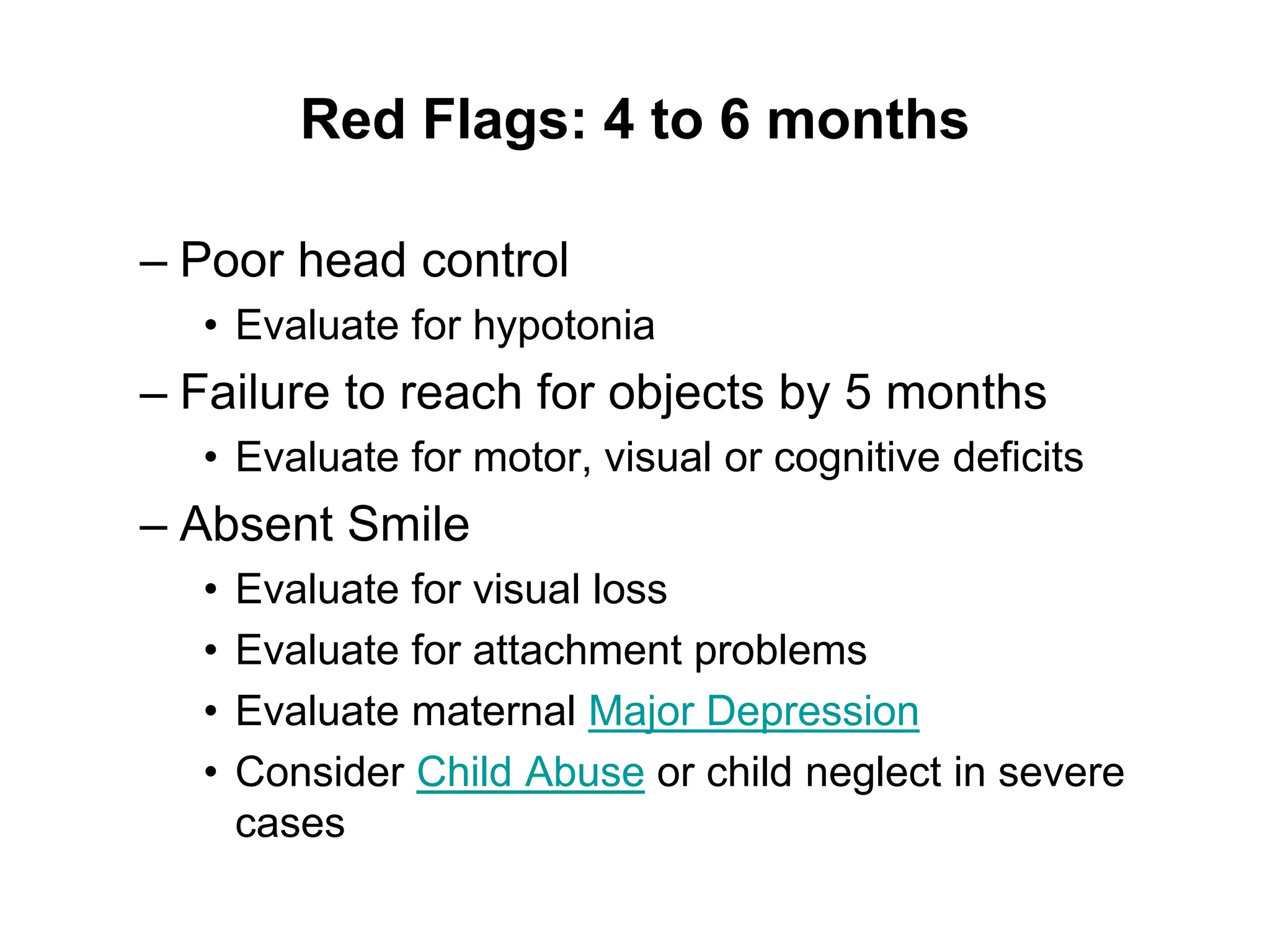Red Flags: 4 to 6 months
– Poor head control
• Evaluate for hypotonia
– Failure to reach for objects by 5 months
• Evaluate for motor, visual or cognitive deficits
– Absent Smile
• Evaluate for visual loss
• Evaluate for attachment problems
• Evaluate maternal Major Depression
• Consider Child Abuse or child neglect in severe
cases
 