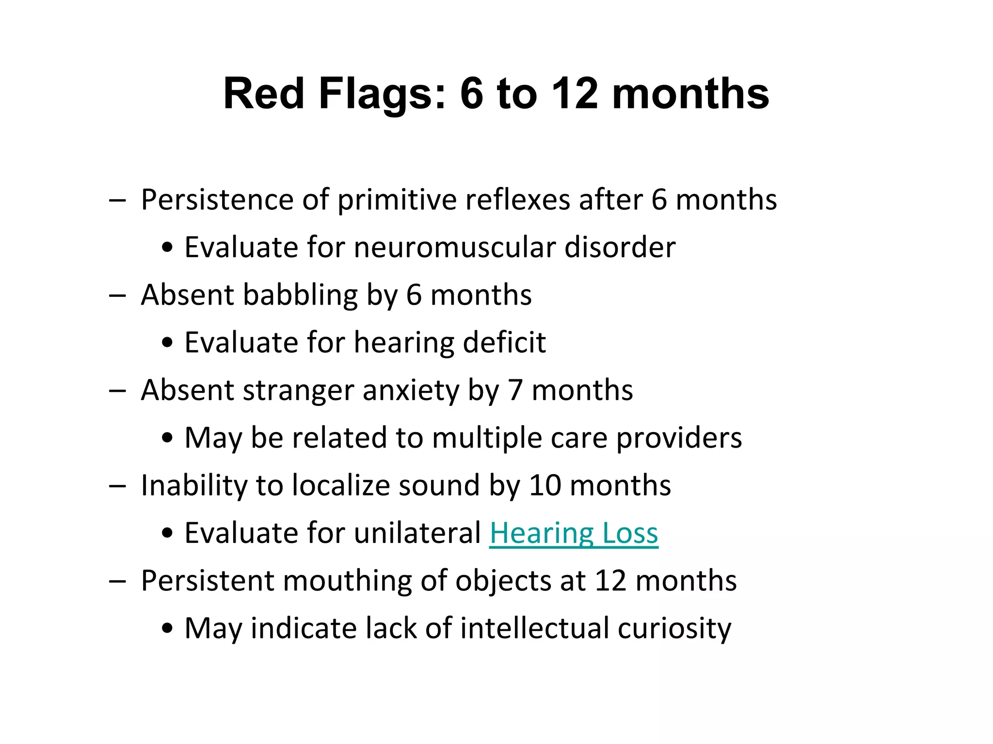 Red Flags: 6 to 12 months
– Persistence of primitive reflexes after 6 months
• Evaluate for neuromuscular disorder
– Absent babbling by 6 months
• Evaluate for hearing deficit
– Absent stranger anxiety by 7 months
• May be related to multiple care providers
– Inability to localize sound by 10 months
• Evaluate for unilateral Hearing Loss
– Persistent mouthing of objects at 12 months
• May indicate lack of intellectual curiosity
 