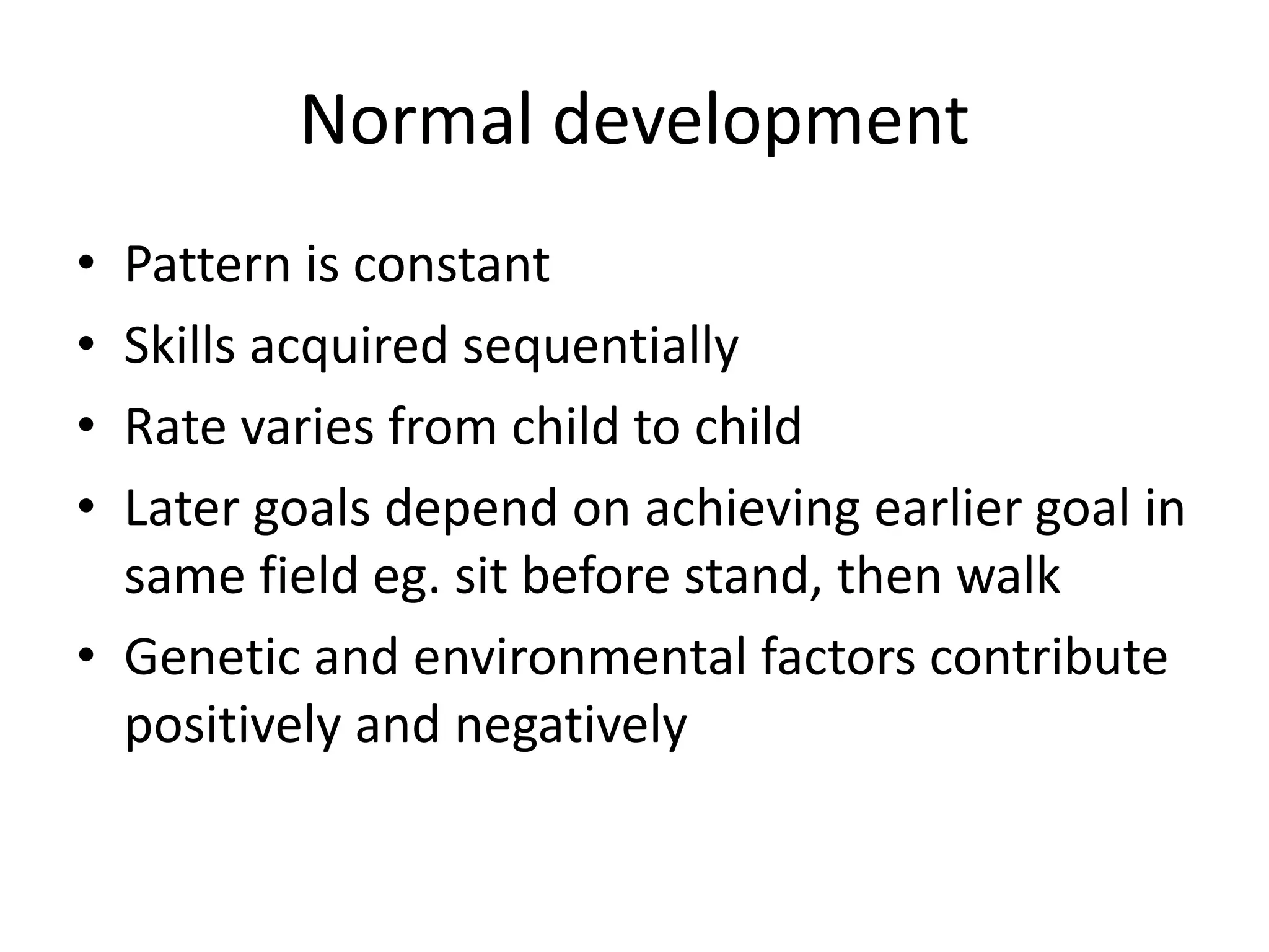 Normal development
• Pattern is constant
• Skills acquired sequentially
• Rate varies from child to child
• Later goals depend on achieving earlier goal in
same field eg. sit before stand, then walk
• Genetic and environmental factors contribute
positively and negatively
 