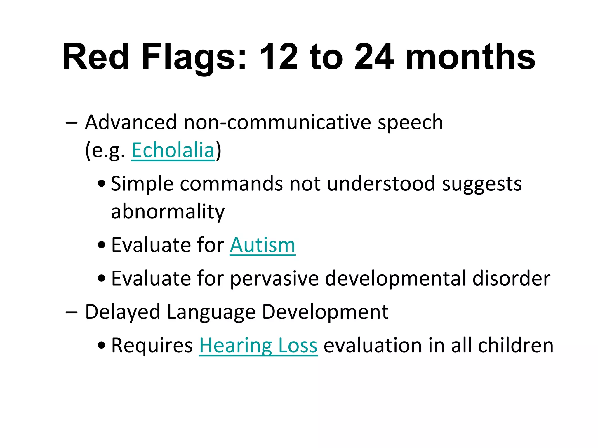 Red Flags: 12 to 24 months
– Advanced non-communicative speech
(e.g. Echolalia)
•Simple commands not understood suggests
abnormality
•Evaluate for Autism
•Evaluate for pervasive developmental disorder
– Delayed Language Development
•Requires Hearing Loss evaluation in all children
 