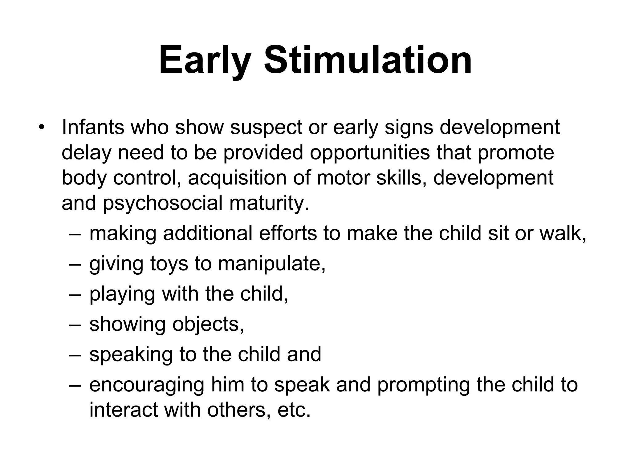 Early Stimulation
• Infants who show suspect or early signs development
delay need to be provided opportunities that promote
body control, acquisition of motor skills, development
and psychosocial maturity.
– making additional efforts to make the child sit or walk,
– giving toys to manipulate,
– playing with the child,
– showing objects,
– speaking to the child and
– encouraging him to speak and prompting the child to
interact with others, etc.
 