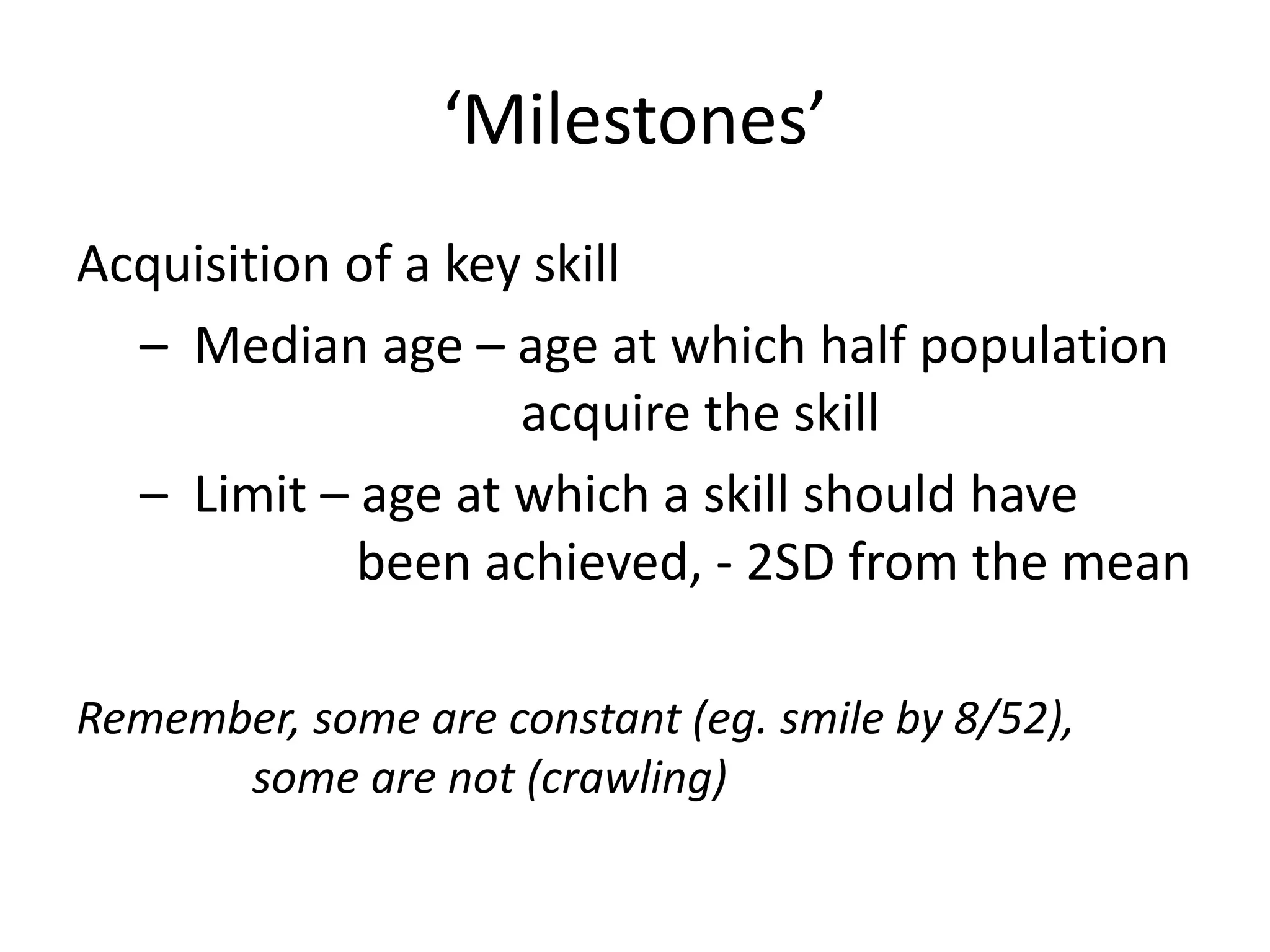 ‘Milestones’
Acquisition of a key skill
– Median age – age at which half population
acquire the skill
– Limit – age at which a skill should have
been achieved, - 2SD from the mean
Remember, some are constant (eg. smile by 8/52),
some are not (crawling)
 