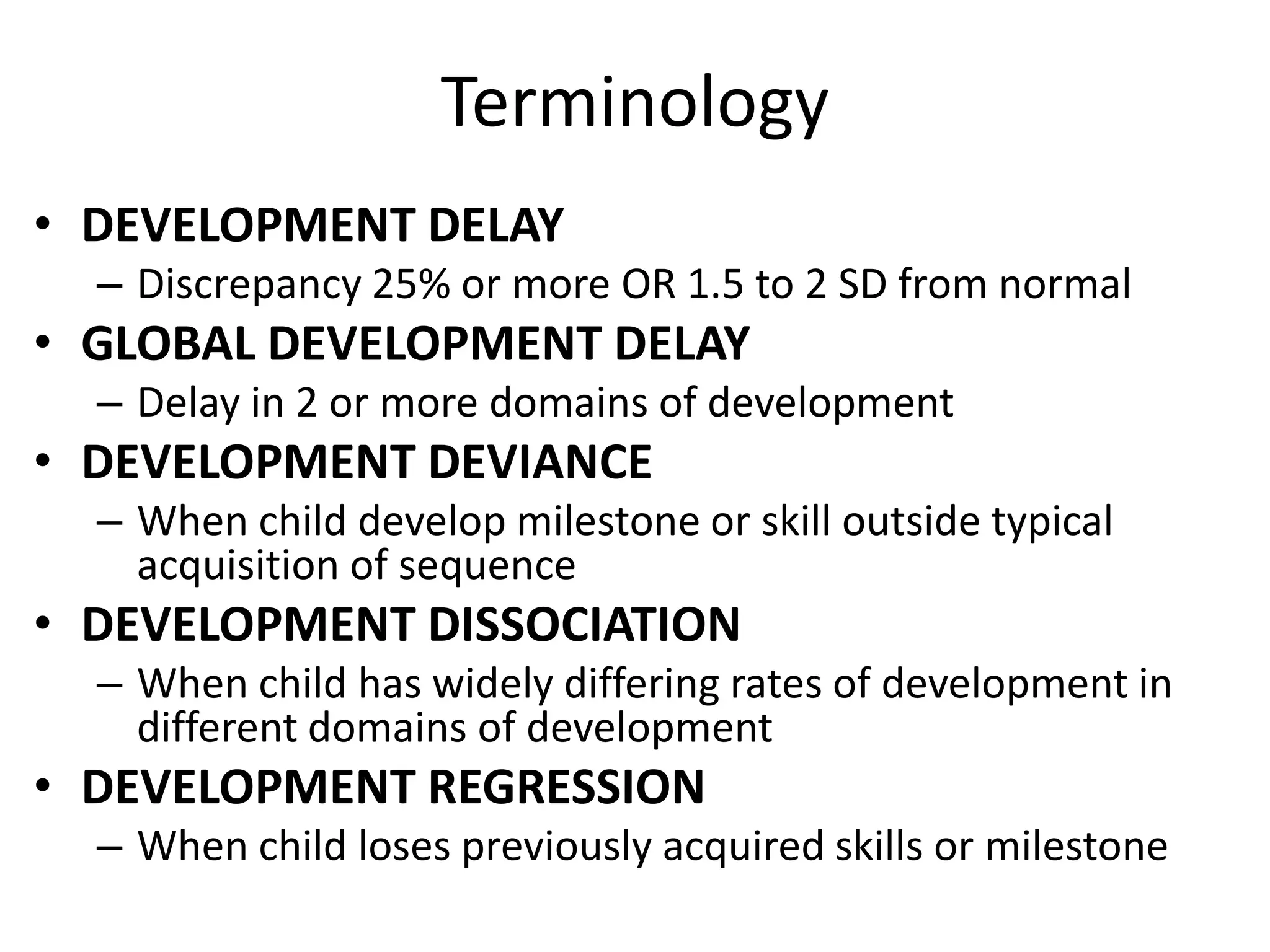 Terminology
• DEVELOPMENT DELAY
– Discrepancy 25% or more OR 1.5 to 2 SD from normal
• GLOBAL DEVELOPMENT DELAY
– Delay in 2 or more domains of development
• DEVELOPMENT DEVIANCE
– When child develop milestone or skill outside typical
acquisition of sequence
• DEVELOPMENT DISSOCIATION
– When child has widely differing rates of development in
different domains of development
• DEVELOPMENT REGRESSION
– When child loses previously acquired skills or milestone
 