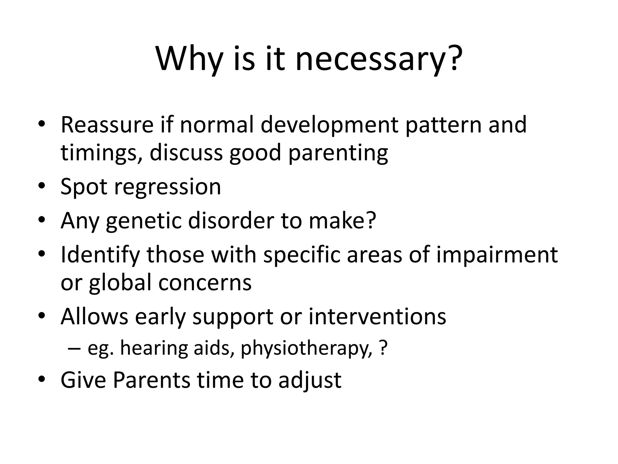 Why is it necessary?
• Reassure if normal development pattern and
timings, discuss good parenting
• Spot regression
• Any genetic disorder to make?
• Identify those with specific areas of impairment
or global concerns
• Allows early support or interventions
– eg. hearing aids, physiotherapy, ?
• Give Parents time to adjust
 