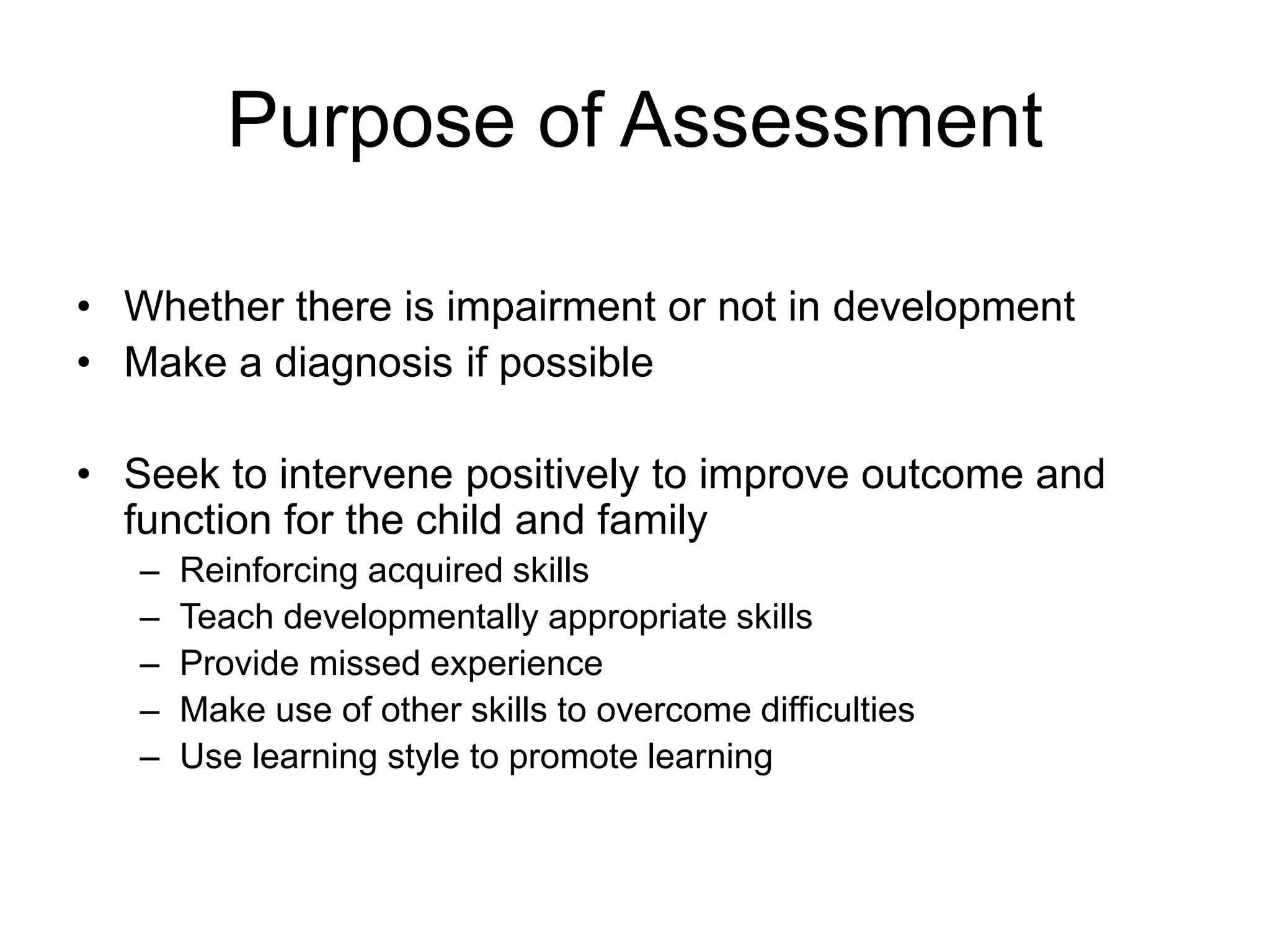 Purpose of Assessment
• Whether there is impairment or not in development
• Make a diagnosis if possible
• Seek to intervene positively to improve outcome and
function for the child and family
– Reinforcing acquired skills
– Teach developmentally appropriate skills
– Provide missed experience
– Make use of other skills to overcome difficulties
– Use learning style to promote learning
 