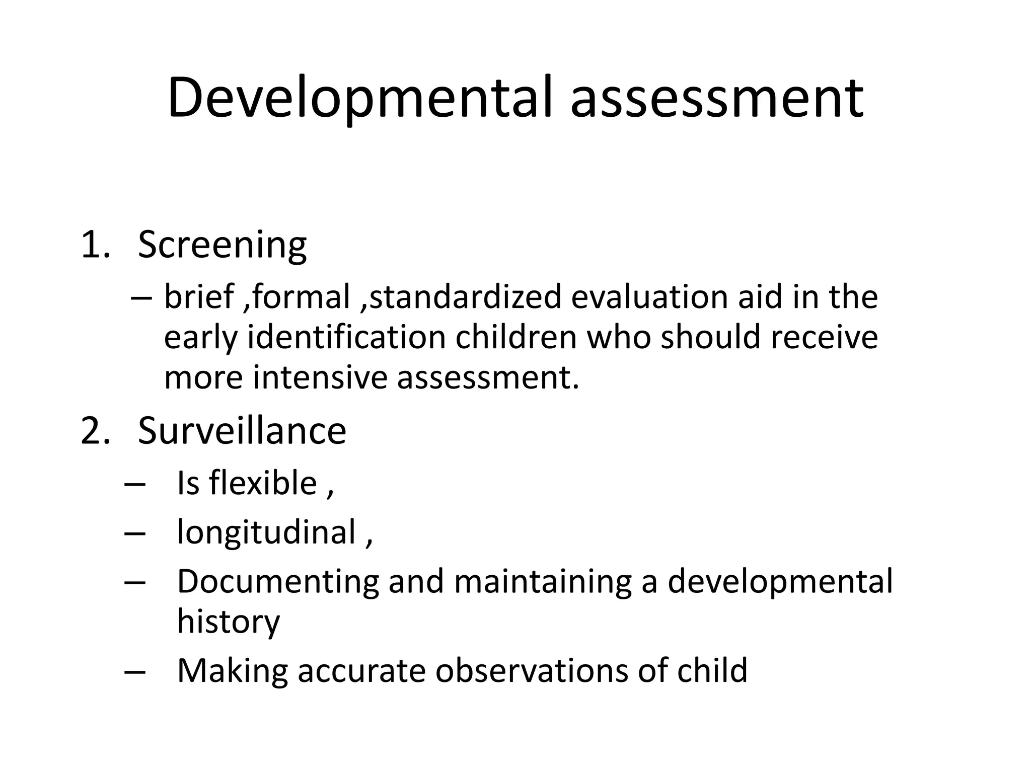 Developmental assessment
1. Screening
– brief ,formal ,standardized evaluation aid in the
early identification children who should receive
more intensive assessment.
2. Surveillance
– Is flexible ,
– longitudinal ,
– Documenting and maintaining a developmental
history
– Making accurate observations of child
 