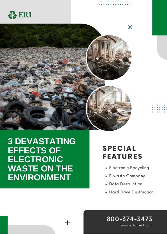 SPECIAL
FEATURES
Electronic Recycling
E-waste Company
Data Destruction
Hard Drive Destruction
3 DEVASTATING
EFFECTS OF
ELECTRONIC
WASTE ON THE
ENVIRONMENT
www.eridirect.com
800-374-3473
 