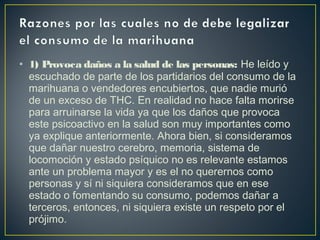 • 1) Provoca daños a la salud de las personas: He leído y
  escuchado de parte de los partidarios del consumo de la
  marihuana o vendedores encubiertos, que nadie murió
  de un exceso de THC. En realidad no hace falta morirse
  para arruinarse la vida ya que los daños que provoca
  este psicoactivo en la salud son muy importantes como
  ya explique anteriormente. Ahora bien, si consideramos
  que dañar nuestro cerebro, memoria, sistema de
  locomoción y estado psíquico no es relevante estamos
  ante un problema mayor y es el no querernos como
  personas y sí ni siquiera consideramos que en ese
  estado o fomentando su consumo, podemos dañar a
  terceros, entonces, ni siquiera existe un respeto por el
  prójimo.
 