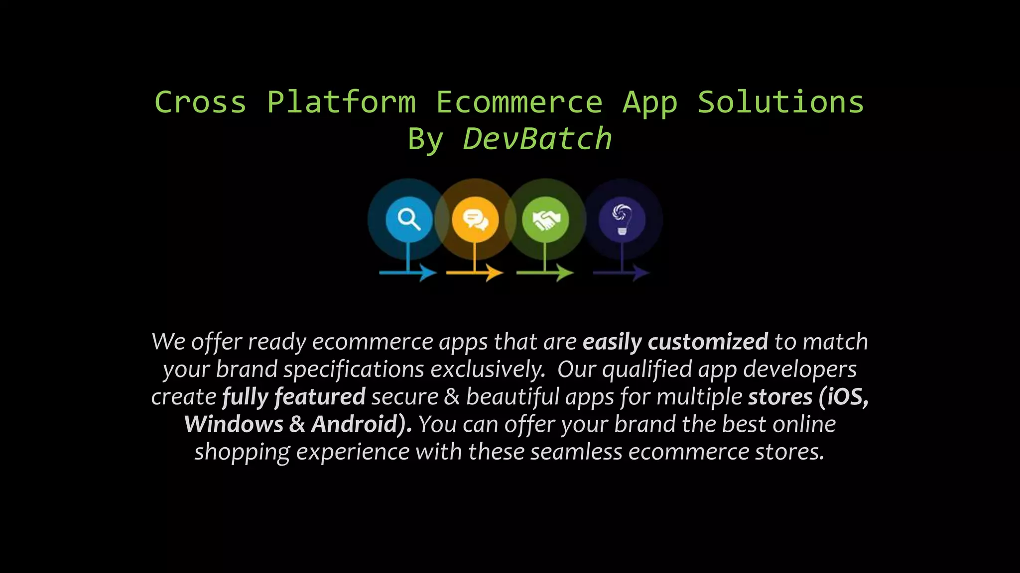 Cross Platform Ecommerce App Solutions
By DevBatch
We offer ready ecommerce apps that are easily customized to match
your brand specifications exclusively. Our qualified app developers
create fully featured secure & beautiful apps for multiple stores (iOS,
Windows & Android). You can offer your brand the best online
shopping experience with these seamless ecommerce stores.
 