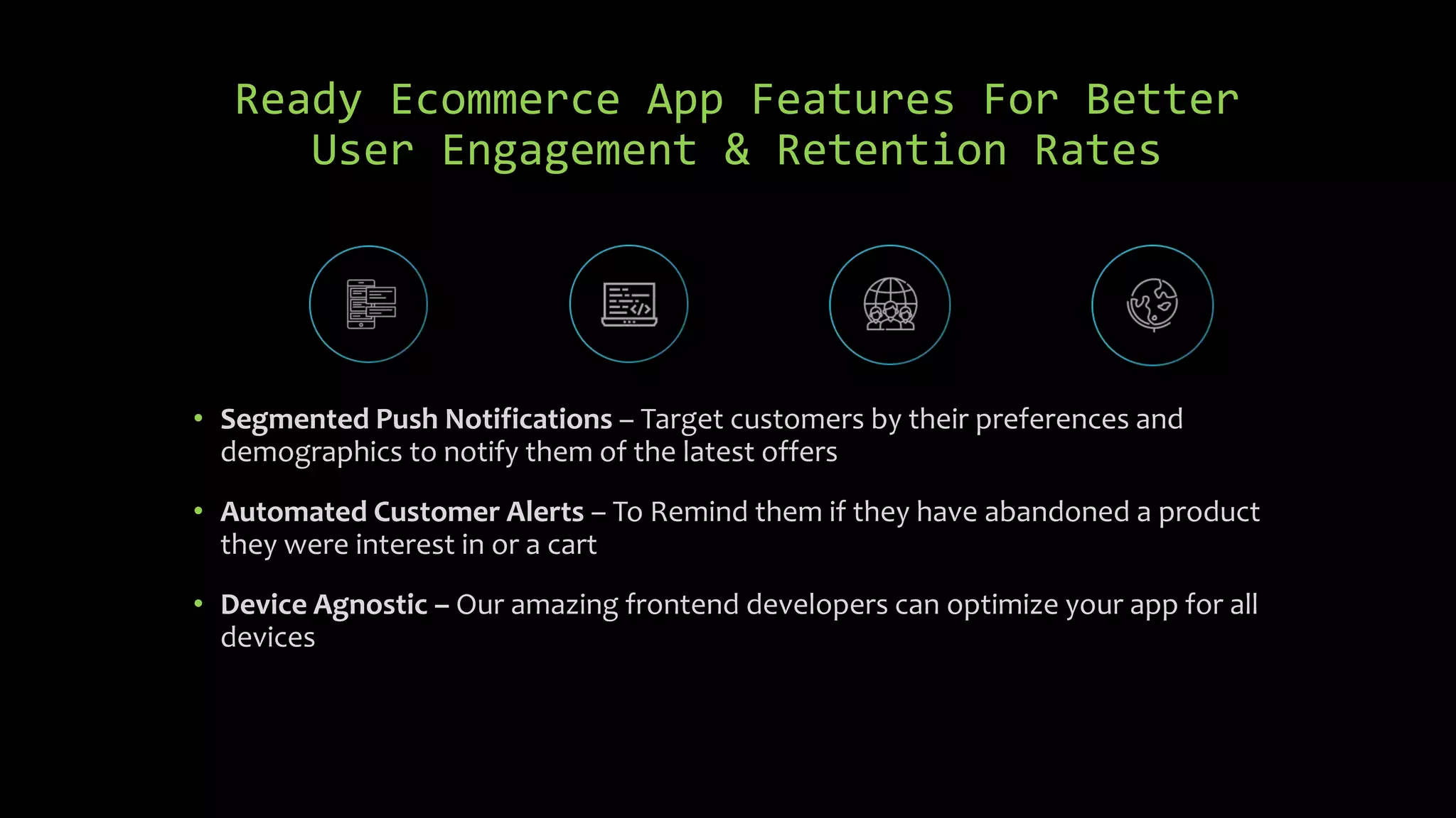 Ready Ecommerce App Features For Better
User Engagement & Retention Rates
• Segmented Push Notifications – Target customers by their preferences and
demographics to notify them of the latest offers
• Automated Customer Alerts – To Remind them if they have abandoned a product
they were interest in or a cart
• Device Agnostic – Our amazing frontend developers can optimize your app for all
devices
 