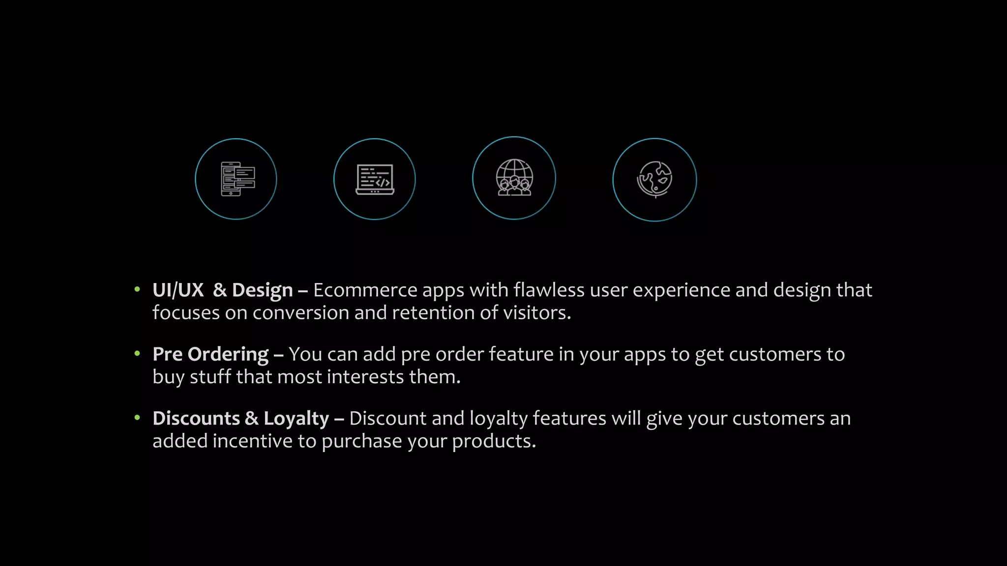 • UI/UX & Design – Ecommerce apps with flawless user experience and design that
focuses on conversion and retention of visitors.
• Pre Ordering – You can add pre order feature in your apps to get customers to
buy stuff that most interests them.
• Discounts & Loyalty – Discount and loyalty features will give your customers an
added incentive to purchase your products.
 