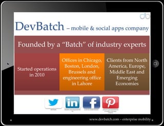 DevBatch – mobile & social apps company
Founded by a “Batch” of industry experts

                           Offices in Chicago, Clients from North
                            Boston, London,    America, Europe,
Started operations
                              Brussels and      Middle East and
      in 2010
                           engineering office      Emerging
                                in Lahore          Economies




               @devbatch    linkedin.com/company/devba   facebook.com/devbatchinc   pinterest.com/wpitafi/devbat
                                        tch                                            ch-mobile-social-apps-
                                                                                              company/




                                                                 www.devbatch.com – enterprise mobility
 