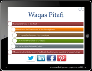 Waqas Pitafi
Founder and CEO of DevBatch


   Mobile and Social enthusiast & serial entrepreneur


     14+ years of software services experience


     Graduate of University of Liverpool


   Served as PM at Emirates Airlines


Mission: create with the intent of making technology more accessible to human beings




                    @wpitafi   linkedin.com/in/pitafi   facebook.com/waqas.pitafi   pinterest.com/wpitafi




                                                                www.devbatch.com – enterprise mobility
 
