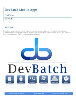  




DevBatch  Mobile  Apps  
Portfolio  
DevBatch  



ABSTRACT  

DevBatch is a provider of cutting edge technology solutions and services in North America, Europe,
Middle East and Emerging Economies. We believe that innovation, commitment to quality, and effective
partnership with our clients is the foundation of success.  
                                                    

                                                    

                             




      info@devbatch.com                   1.217.917.4786                www.devbatch.com  
 