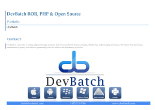  




DevBatch  Web  Design  &  Development  
Portfolio  
DevBatch  



ABSTRACT  

DevBatch  is  a  provider  of  cutting  edge  technology  solutions  and  services  in  North  America,  Europe,  Middle  East  and  Emerging  Economies.  We  believe  that  innovation;  
commitment  to  quality,  and  effective  partnership  with  our  clients  is  the  foundation  of  success.  
                                                 

                                            

                                      




                    info@devbatch.com                                                 1.415.315.9786                                            www.devbatch.com  
 