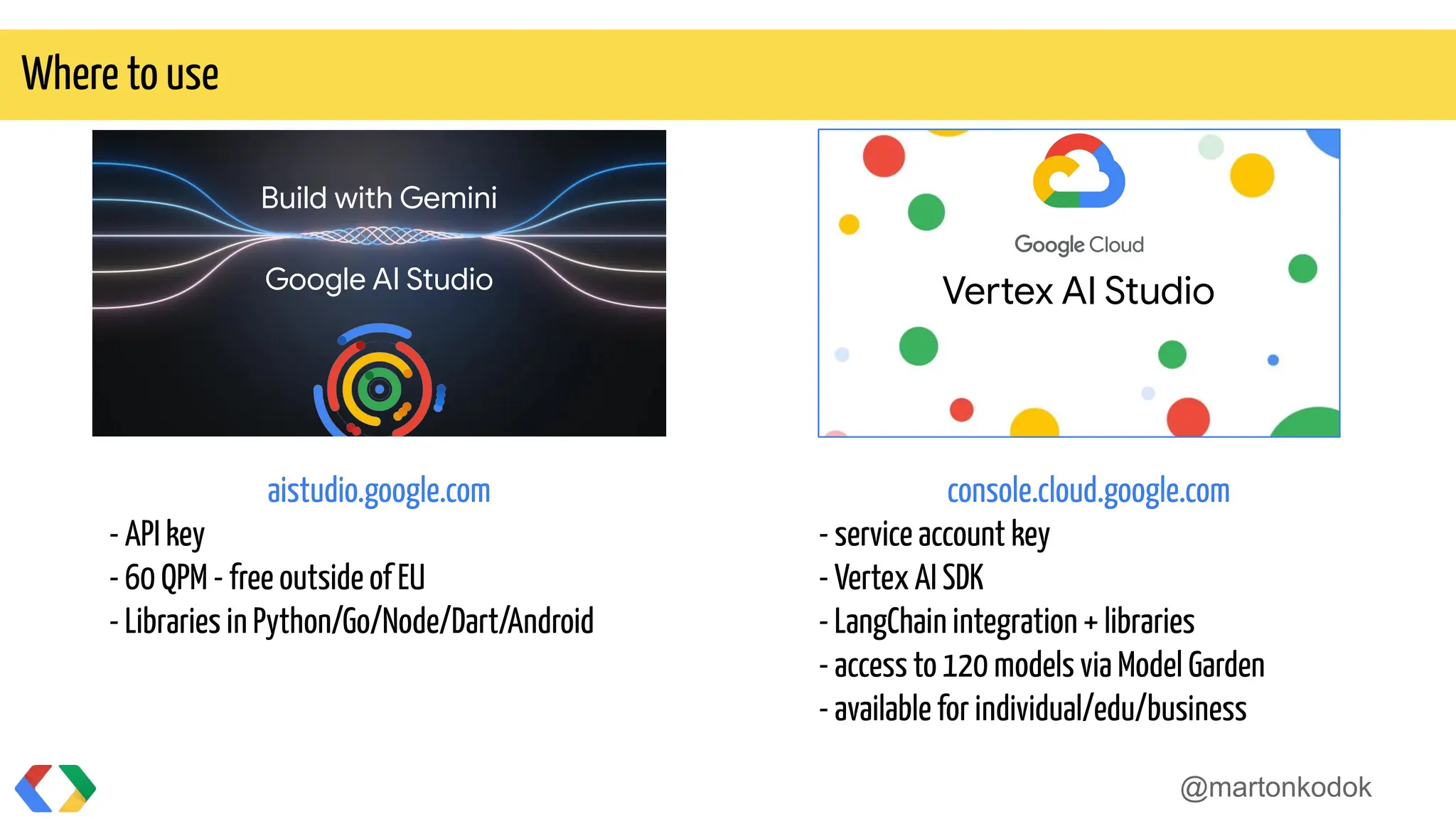 @martonkodok
Where to use
Build with Gemini
Google AI Studio
aistudio.google.com
- API key
- 60 QPM - free outside of EU
- Libraries in Python/Go/Node/Dart/Android
console.cloud.google.com
- service account key
- Vertex AI SDK
- LangChain integration + libraries
- access to 120 models via Model Garden
- available for individual/edu/business
Vertex AI Studio
 