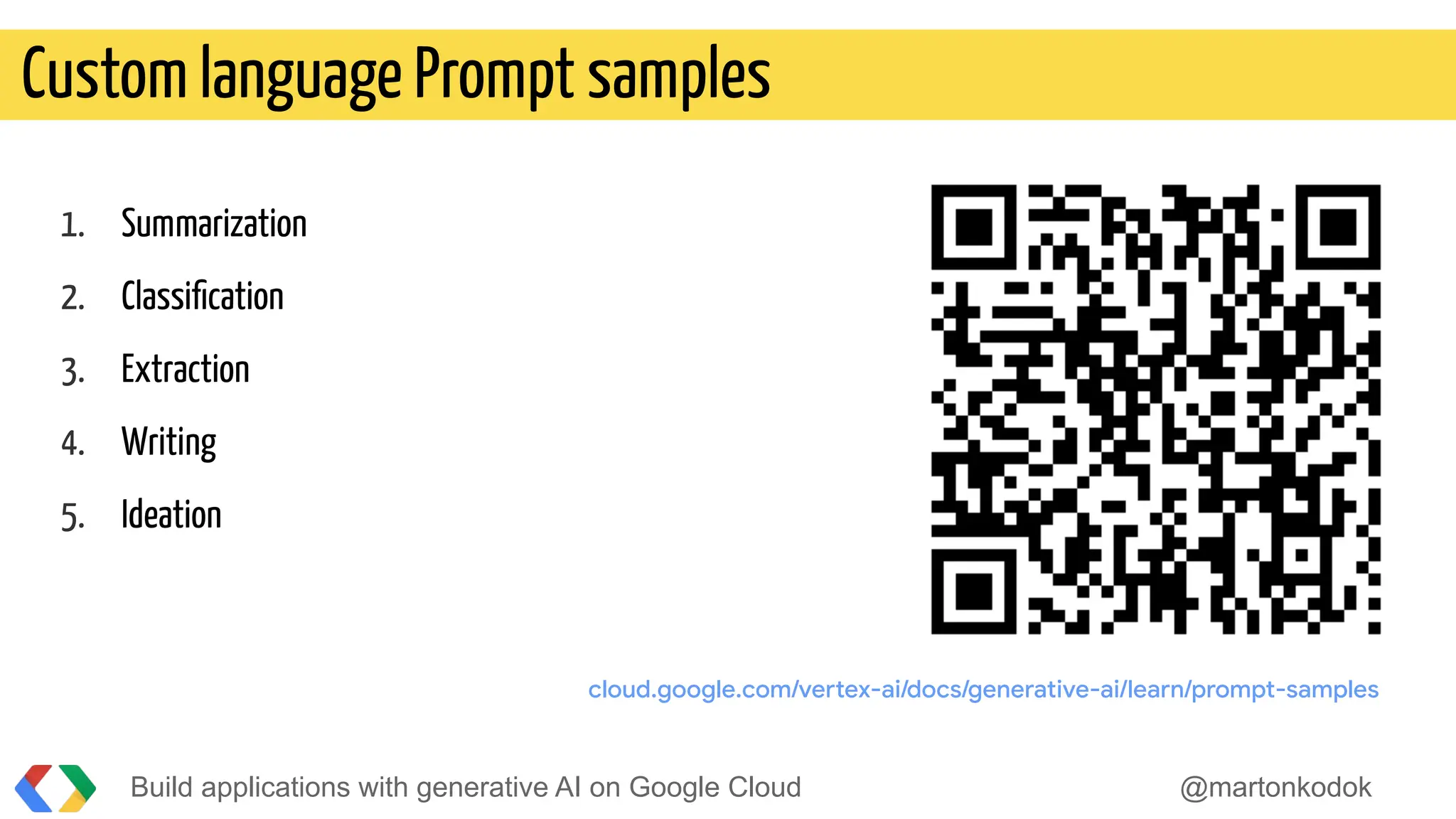 Build applications with generative AI on Google Cloud @martonkodok
Custom language Prompt samples
1. Summarization
2. Classiﬁcation
3. Extraction
4. Writing
5. Ideation
cloud.google.com/vertex-ai/docs/generative-ai/learn/prompt-samples
 
