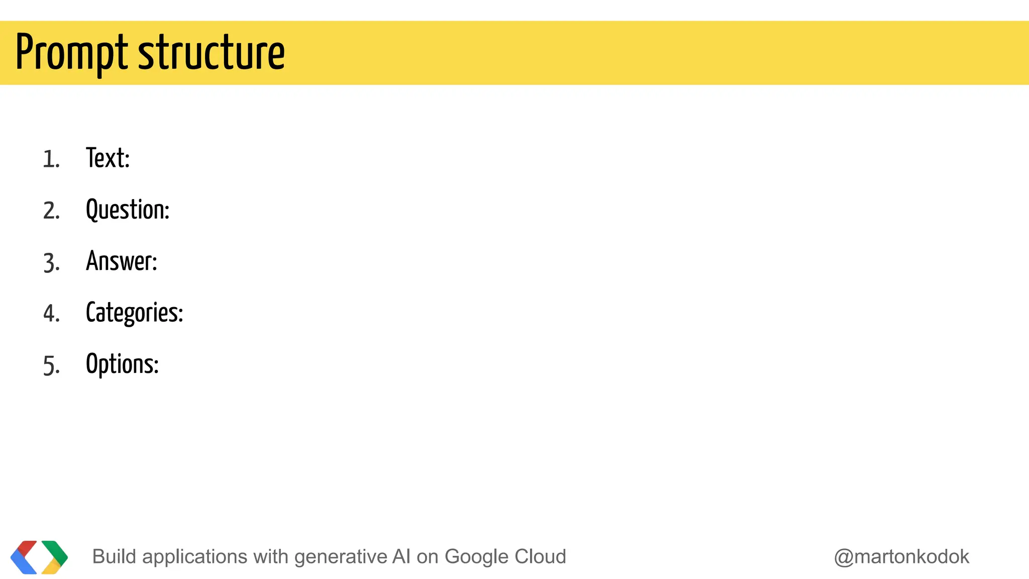 Build applications with generative AI on Google Cloud @martonkodok
Prompt structure
1. Text:
2. Question:
3. Answer:
4. Categories:
5. Options:
 