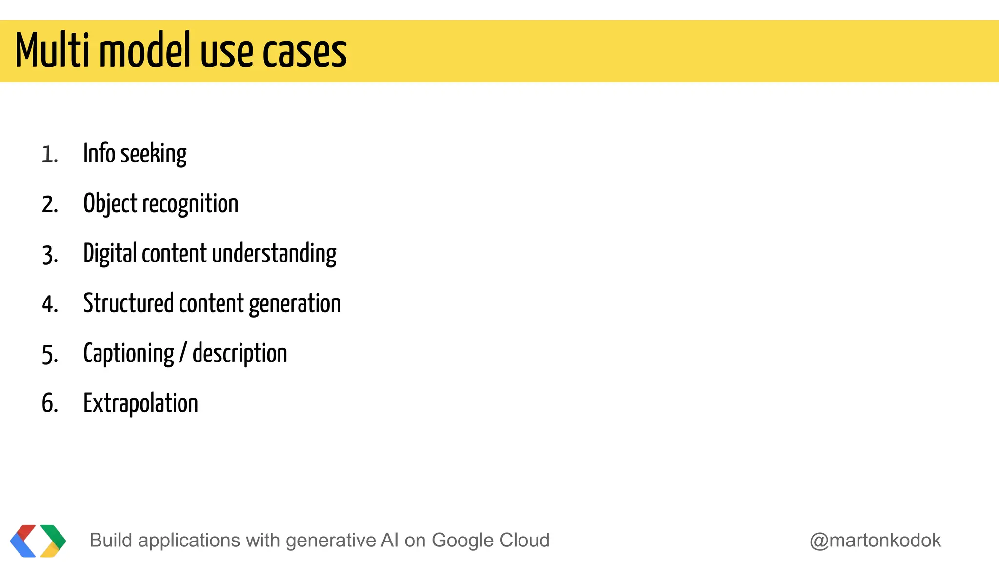 Build applications with generative AI on Google Cloud @martonkodok
Multi model use cases
1. Info seeking
2. Object recognition
3. Digital content understanding
4. Structured content generation
5. Captioning / description
6. Extrapolation
 